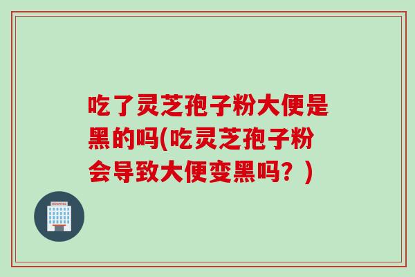 吃了灵芝孢子粉大便是黑的吗(吃灵芝孢子粉会导致大便变黑吗？)