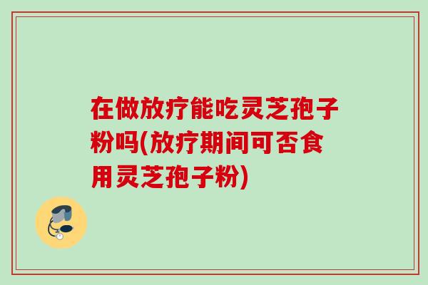 在做能吃灵芝孢子粉吗(期间可否食用灵芝孢子粉)
