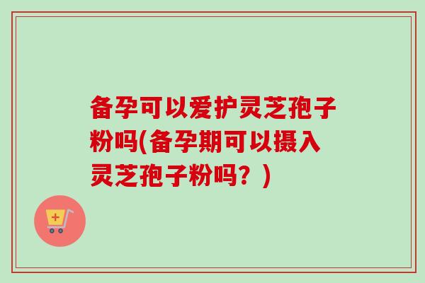 备孕可以爱护灵芝孢子粉吗(备孕期可以摄入灵芝孢子粉吗？)