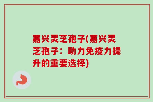 嘉兴灵芝孢子(嘉兴灵芝孢子：助力免疫力提升的重要选择)
