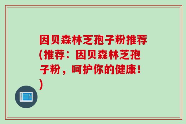 因贝森林芝孢子粉推荐(推荐：因贝森林芝孢子粉，呵护你的健康！)