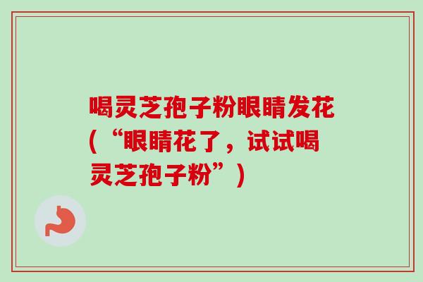 喝灵芝孢子粉眼睛发花(“眼睛花了，试试喝灵芝孢子粉”)