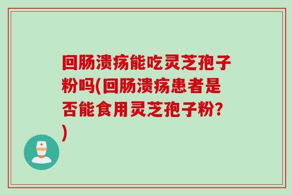 回肠溃疡能吃灵芝孢子粉吗(回肠溃疡患者是否能食用灵芝孢子粉？)