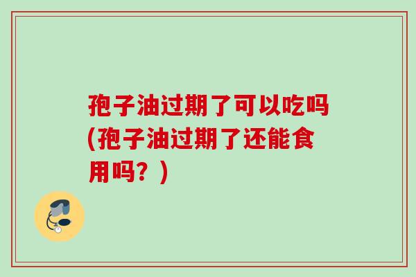 孢子油过期了可以吃吗(孢子油过期了还能食用吗？)