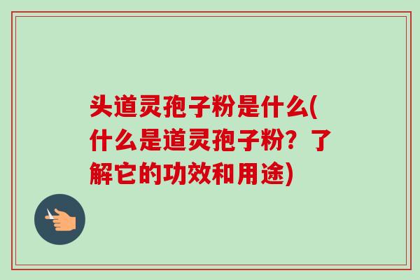 头道灵孢子粉是什么(什么是道灵孢子粉？了解它的功效和用途)