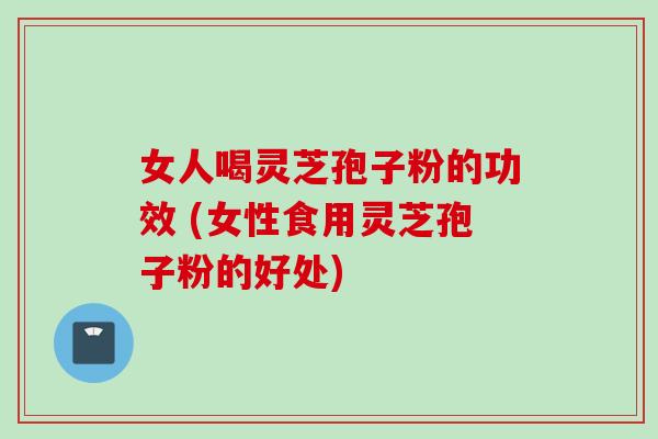 女人喝灵芝孢子粉的功效 (女性食用灵芝孢子粉的好处)