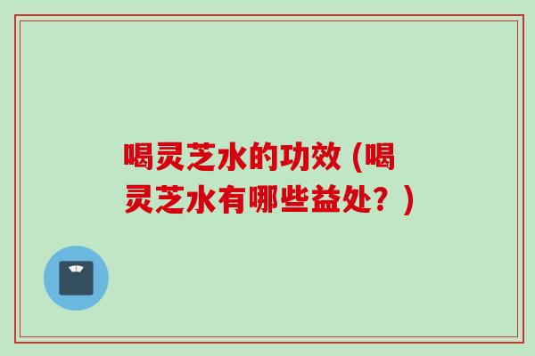 喝灵芝水的功效 (喝灵芝水有哪些益处？)
