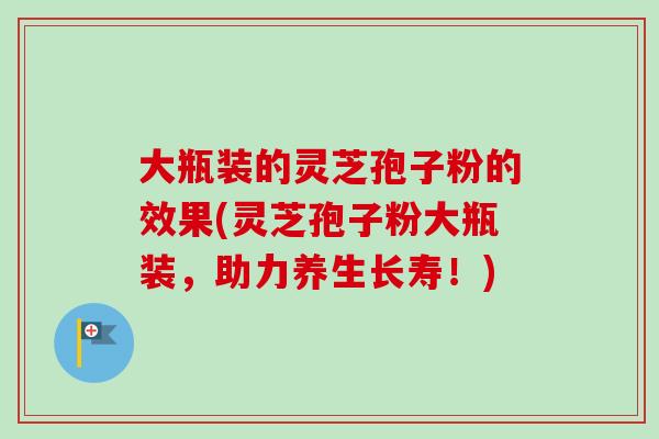 大瓶装的灵芝孢子粉的效果(灵芝孢子粉大瓶装，助力养生长寿！)