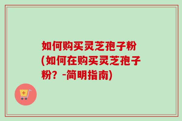 如何购买灵芝孢子粉 (如何在购买灵芝孢子粉？-简明指南)