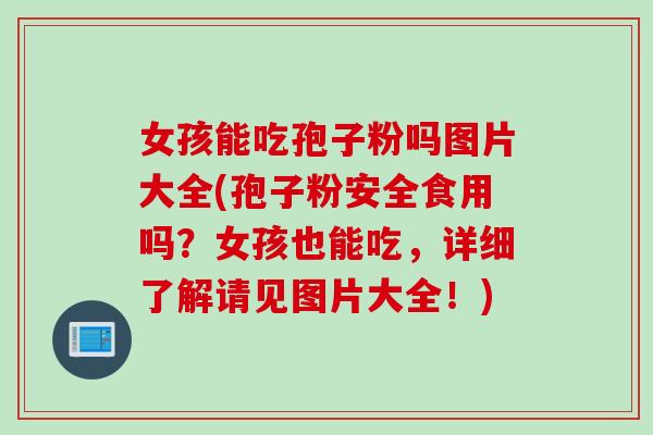 女孩能吃孢子粉吗图片大全(孢子粉安全食用吗？女孩也能吃，详细了解请见图片大全！)