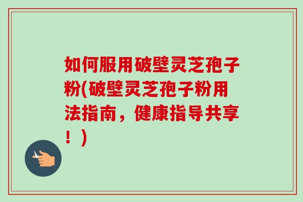 如何服用破壁灵芝孢子粉(破壁灵芝孢子粉用法指南，健康指导共享！)