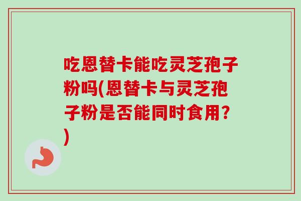 吃恩替卡能吃灵芝孢子粉吗(恩替卡与灵芝孢子粉是否能同时食用？)