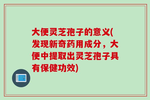 大便灵芝孢子的意义(发现新奇药用成分，大便中提取出灵芝孢子具有保健功效)