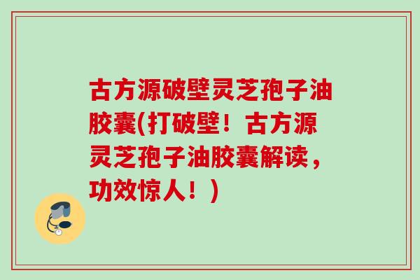 古方源破壁灵芝孢子油胶囊(打破壁！古方源灵芝孢子油胶囊解读，功效惊人！)