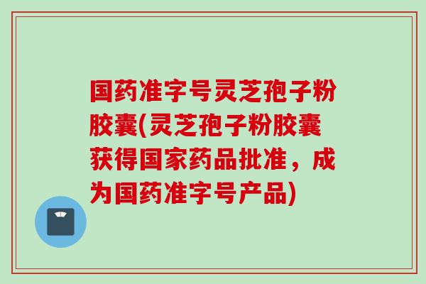 国药准字号灵芝孢子粉胶囊(灵芝孢子粉胶囊获得国家药品批准，成为国药准字号产品)