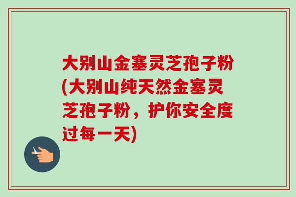 大别山金塞灵芝孢子粉(大别山纯天然金塞灵芝孢子粉，护你安全度过每一天)