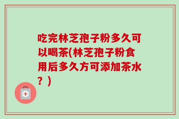 吃完林芝孢子粉多久可以喝茶(林芝孢子粉食用后多久方可添加茶水？)