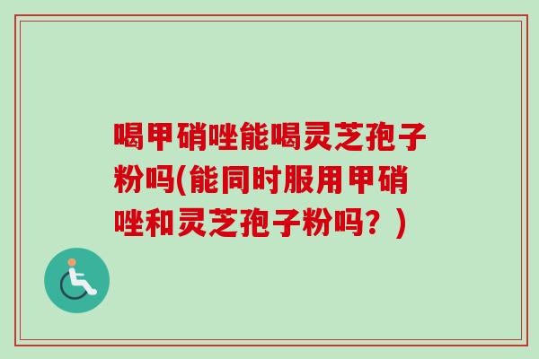 喝甲硝唑能喝灵芝孢子粉吗(能同时服用甲硝唑和灵芝孢子粉吗？)