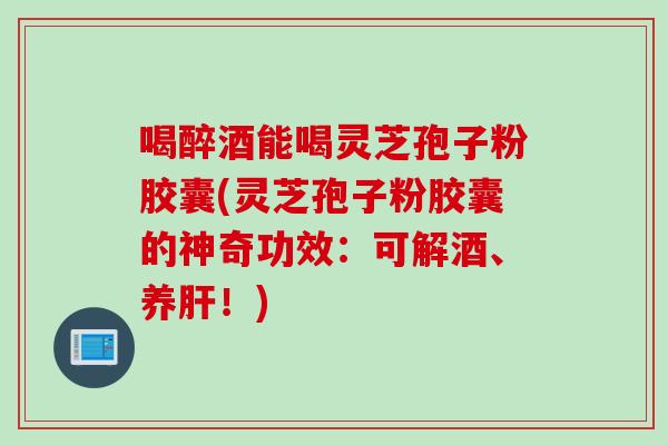 喝醉酒能喝灵芝孢子粉胶囊(灵芝孢子粉胶囊的神奇功效：可解酒、养！)