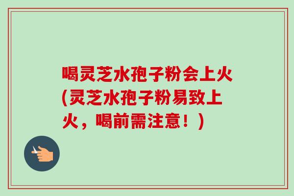 喝灵芝水孢子粉会上火(灵芝水孢子粉易致上火，喝前需注意！)