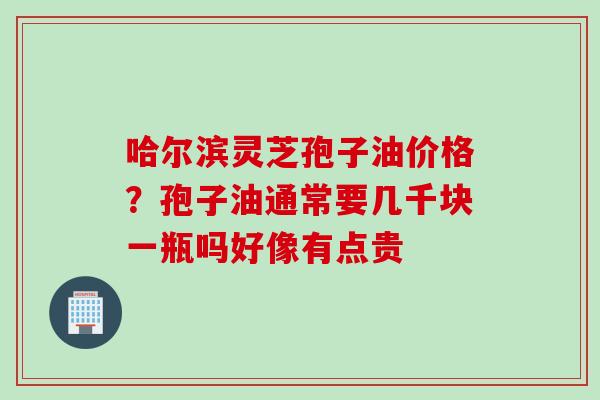 哈尔滨灵芝孢子油价格？孢子油通常要几千块一瓶吗好像有点贵