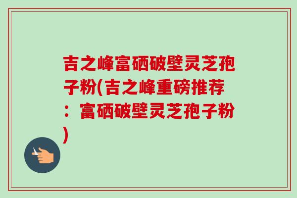 吉之峰富硒破壁灵芝孢子粉(吉之峰重磅推荐：富硒破壁灵芝孢子粉)
