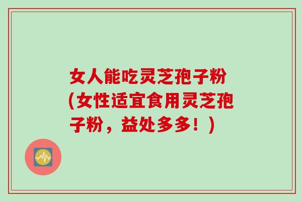 女人能吃灵芝孢子粉 (女性适宜食用灵芝孢子粉，益处多多！)