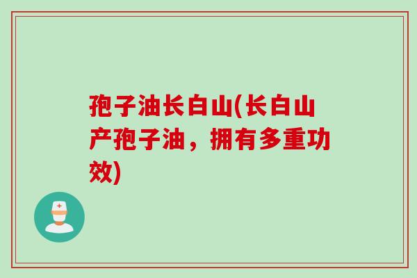 孢子油长白山(长白山产孢子油，拥有多重功效)