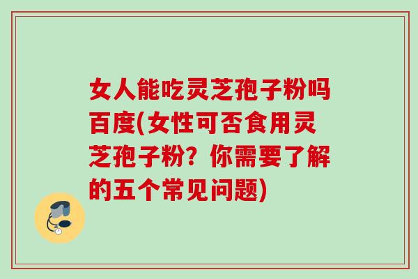 女人能吃灵芝孢子粉吗百度(女性可否食用灵芝孢子粉？你需要了解的五个常见问题)