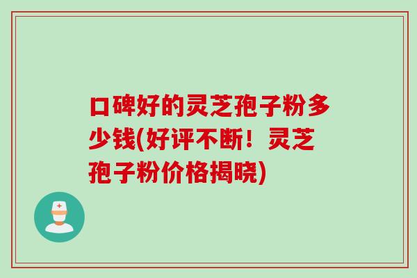 口碑好的灵芝孢子粉多少钱(好评不断！灵芝孢子粉价格揭晓)