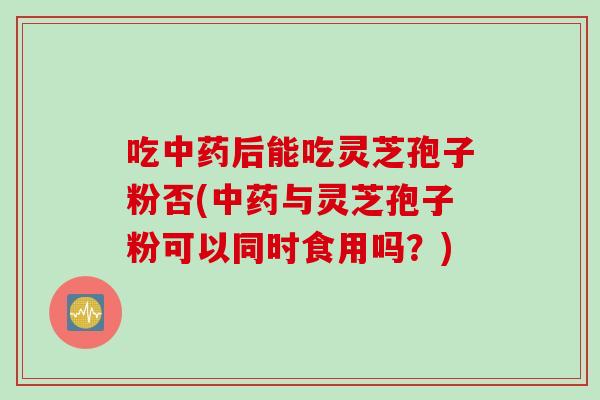 吃后能吃灵芝孢子粉否(与灵芝孢子粉可以同时食用吗？)