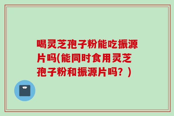 喝灵芝孢子粉能吃振源片吗(能同时食用灵芝孢子粉和振源片吗？)