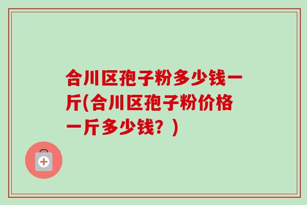 合川区孢子粉多少钱一斤(合川区孢子粉价格一斤多少钱？)