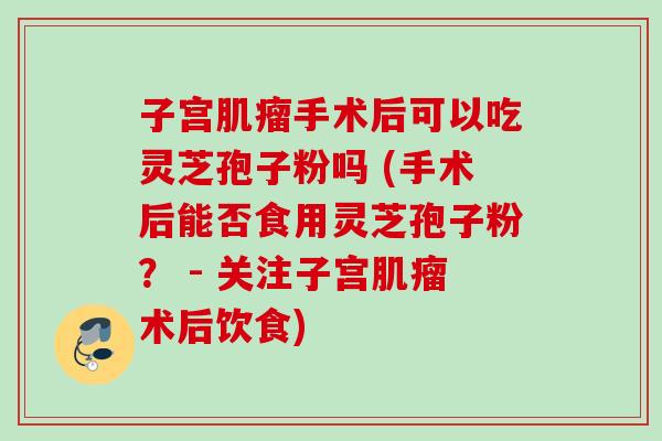 子宫手术后可以吃灵芝孢子粉吗 (手术后能否食用灵芝孢子粉？ - 关注子宫术后饮食)