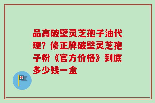品高破壁灵芝孢子油代理？修正牌破壁灵芝孢子粉《官方价格》到底多少钱一盒