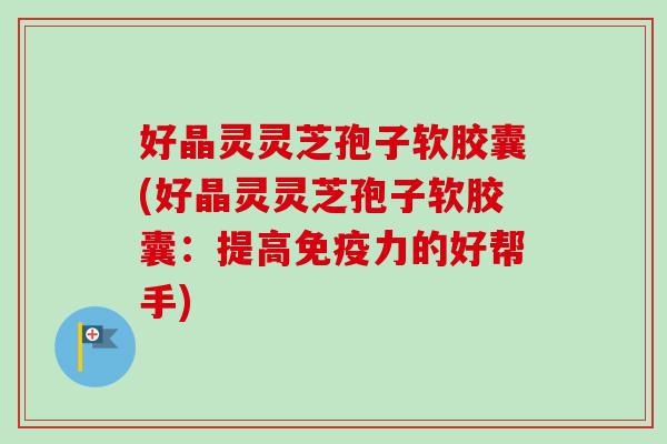 好晶灵灵芝孢子软胶囊(好晶灵灵芝孢子软胶囊：提高免疫力的好帮手)