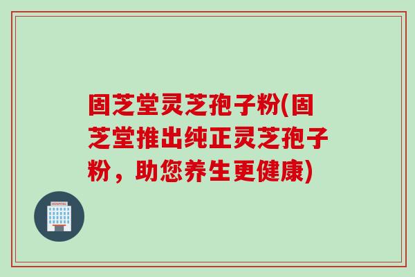 固芝堂灵芝孢子粉(固芝堂推出纯正灵芝孢子粉，助您养生更健康)