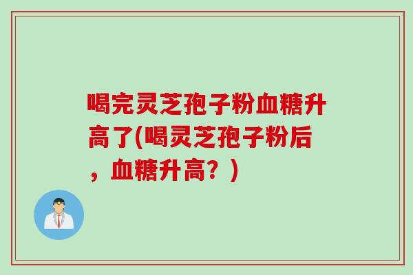 喝完灵芝孢子粉血糖升高了(喝灵芝孢子粉后,血糖升高?)