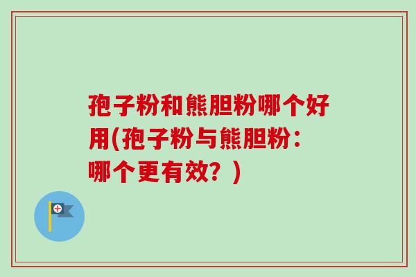 孢子粉和熊胆粉哪个好用(孢子粉与熊胆粉：哪个更有效？)