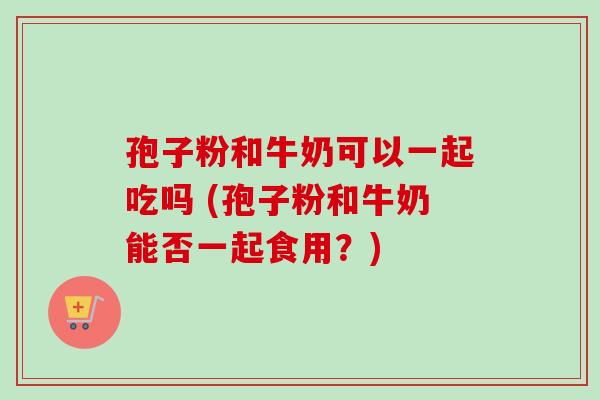 孢子粉和牛奶可以一起吃吗 (孢子粉和牛奶能否一起食用？)