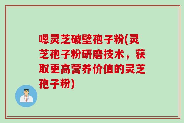 嗯灵芝破壁孢子粉(灵芝孢子粉研磨技术，获取更高营养价值的灵芝孢子粉)
