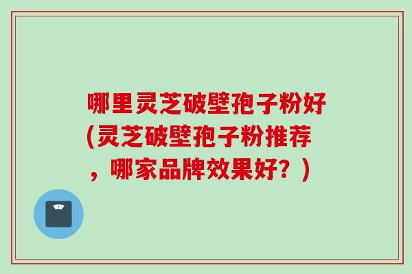 哪里灵芝破壁孢子粉好(灵芝破壁孢子粉推荐，哪家品牌效果好？)