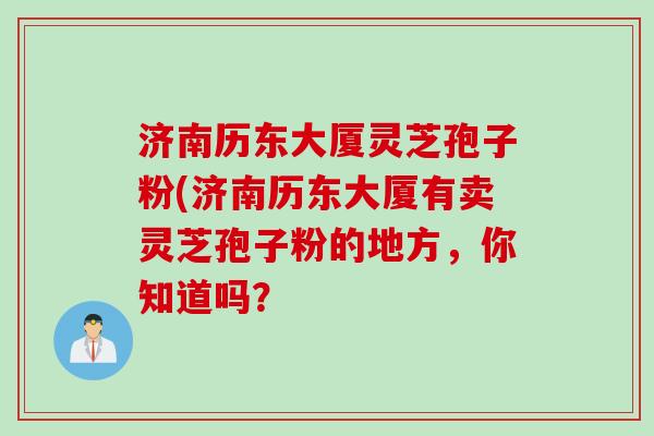 济南历东大厦灵芝孢子粉(济南历东大厦有卖灵芝孢子粉的地方，你知道吗？