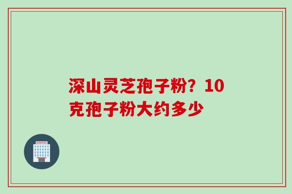 深山灵芝孢子粉？10克孢子粉大约多少