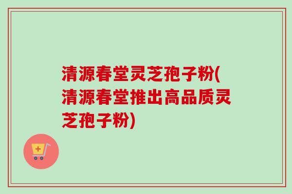 清源春堂灵芝孢子粉(清源春堂推出高品质灵芝孢子粉)