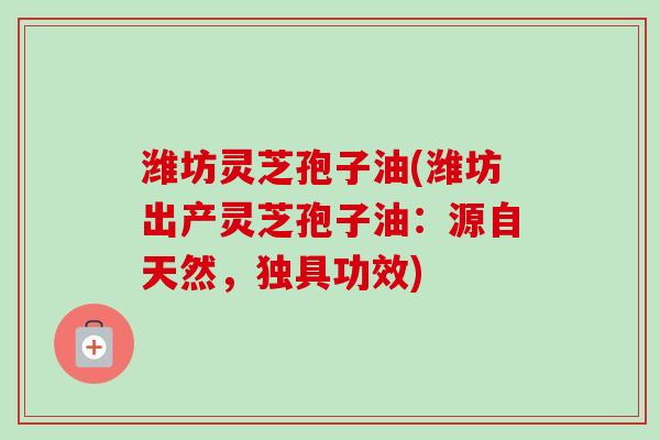 潍坊灵芝孢子油(潍坊出产灵芝孢子油：源自天然，独具功效)