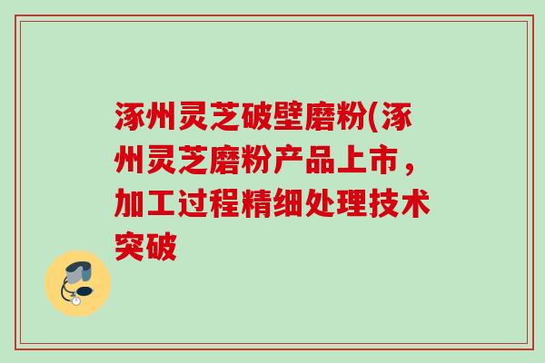 涿州灵芝破壁磨粉(涿州灵芝磨粉产品上市，加工过程精细处理技术突破