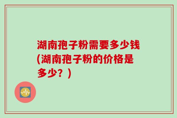 湖南孢子粉需要多少钱(湖南孢子粉的价格是多少？)