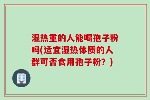 湿热重的人能喝孢子粉吗(适宜湿热体质的人群可否食用孢子粉？)