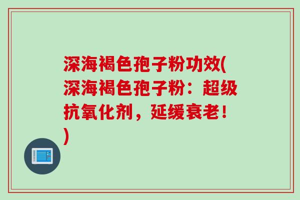 深海褐色孢子粉功效(深海褐色孢子粉：超级剂，延缓！)
